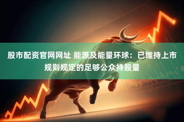 股市配资官网网址 能源及能量环球：已维持上市规则规定的足够公众持股量