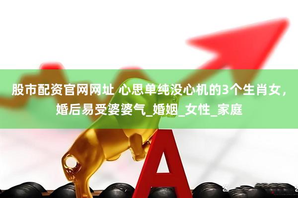 股市配资官网网址 心思单纯没心机的3个生肖女，婚后易受婆婆气_婚姻_女性_家庭