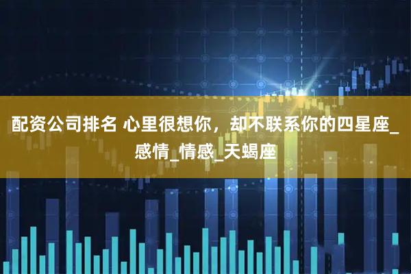 配资公司排名 心里很想你，却不联系你的四星座_感情_情感_天蝎座