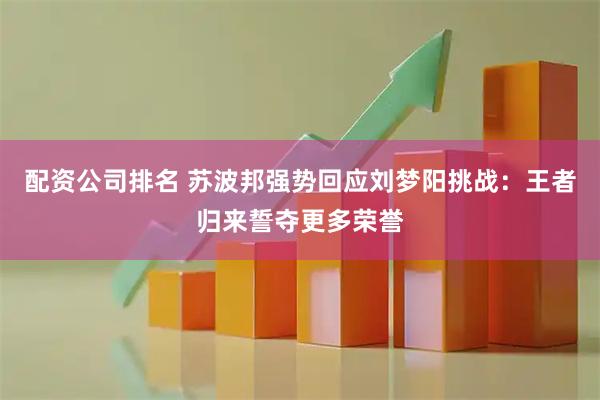 配资公司排名 苏波邦强势回应刘梦阳挑战：王者归来誓夺更多荣誉